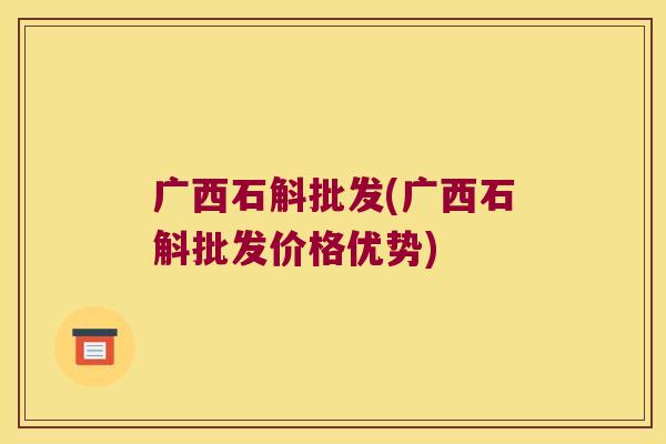 广西石斛批发(广西石斛批发价格优势)