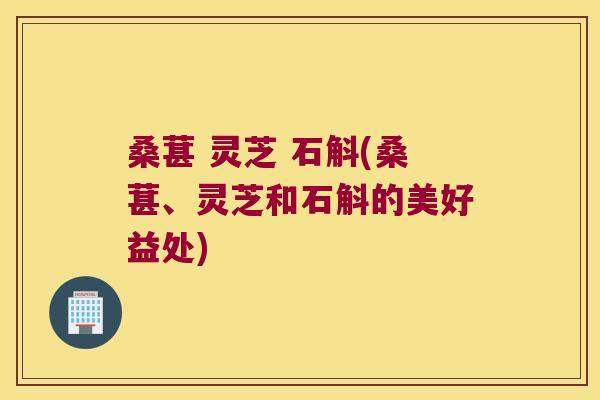桑葚 灵芝 石斛(桑葚、灵芝和石斛的美好益处)