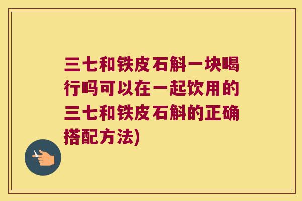 三七和铁皮石斛一块喝行吗可以在一起饮用的三七和铁皮石斛的正确搭配方法)