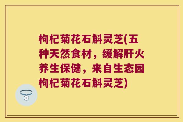 枸杞菊花石斛灵芝(五种天然食材，缓解肝火养生保健，来自生态园枸杞菊花石斛灵芝)