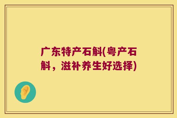 广东特产石斛(粤产石斛，滋补养生好选择)