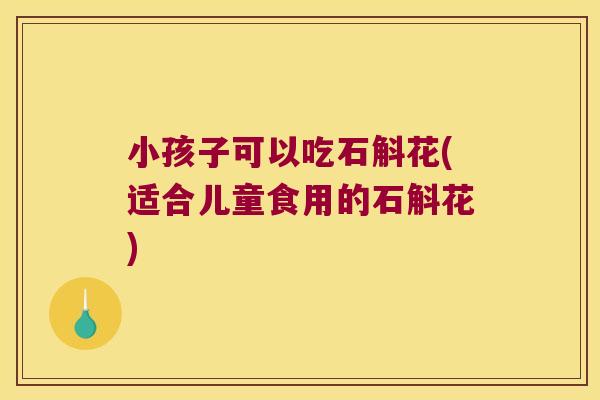 小孩子可以吃石斛花(适合儿童食用的石斛花)