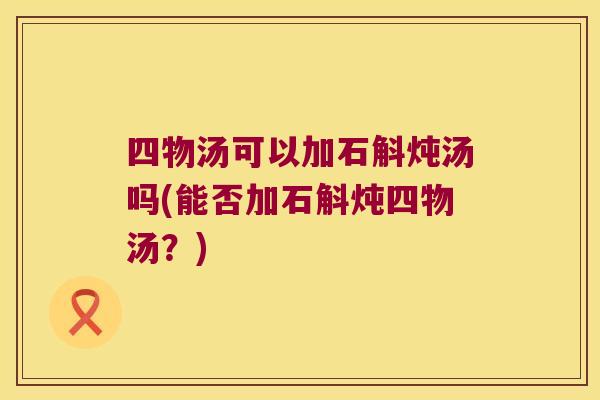 四物汤可以加石斛炖汤吗(能否加石斛炖四物汤？)
