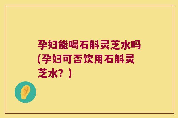 孕妇能喝石斛灵芝水吗(孕妇可否饮用石斛灵芝水？)