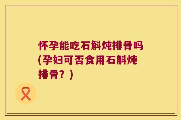 怀孕能吃石斛炖排骨吗(孕妇可否食用石斛炖排骨?) 怀孕能吃石斛炖排骨吗(孕妇可否食用石斛炖排骨?)