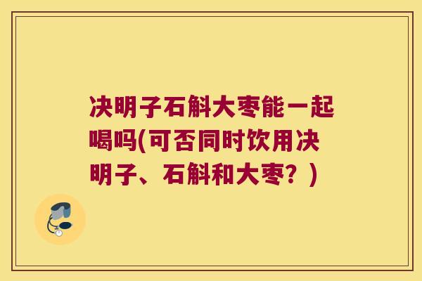 决明子石斛大枣能一起喝吗(可否同时饮用决明子、石斛和大枣？)