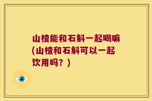 山楂能和石斛一起喝嘛(山楂和石斛可以一起饮用吗？)