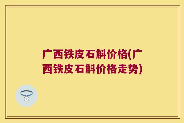 广西铁皮石斛价格(广西铁皮石斛价格走势)
