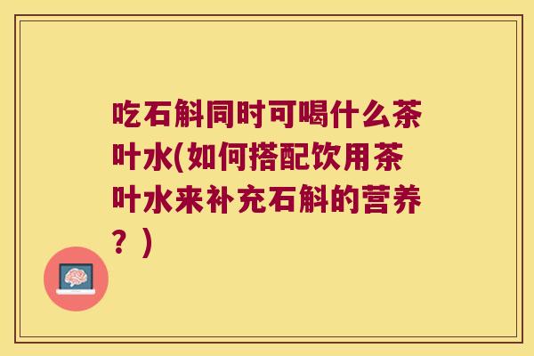 吃石斛同时可喝什么茶叶水(如何搭配饮用茶叶水来补充石斛的营养？)