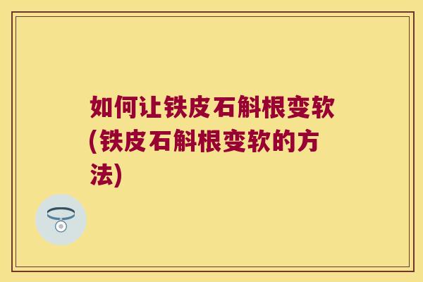 如何让铁皮石斛根变软(铁皮石斛根变软的方法)