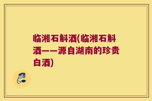 临湘石斛酒(临湘石斛酒——源自湖南的珍贵白酒)