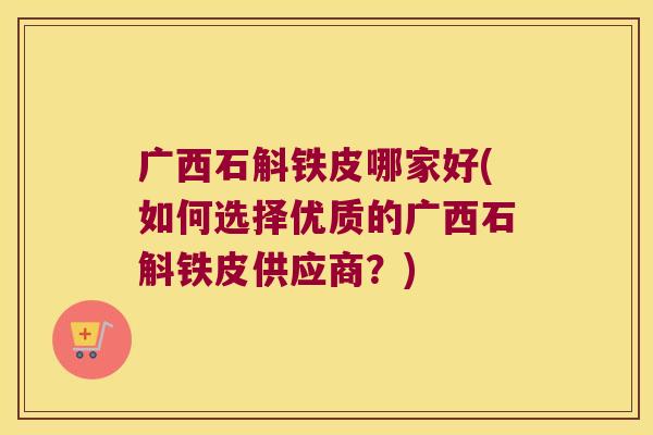 广西石斛铁皮哪家好(如何选择优质的广西石斛铁皮供应商？)