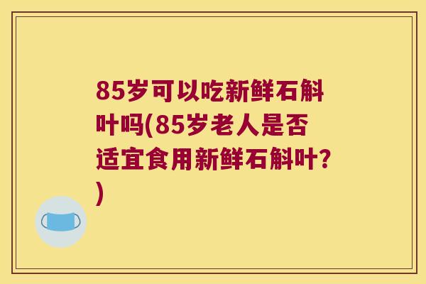 85岁可以吃新鲜石斛叶吗(85岁老人是否适宜食用新鲜石斛叶？)
