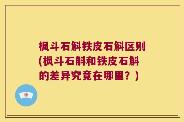 枫斗石斛铁皮石斛区别(枫斗石斛和铁皮石斛的差异究竟在哪里？)