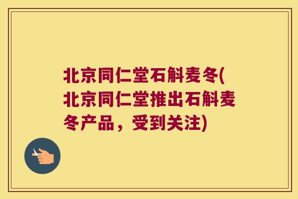 北京同仁堂石斛麦冬(北京同仁堂推出石斛麦冬产品，受到关注)