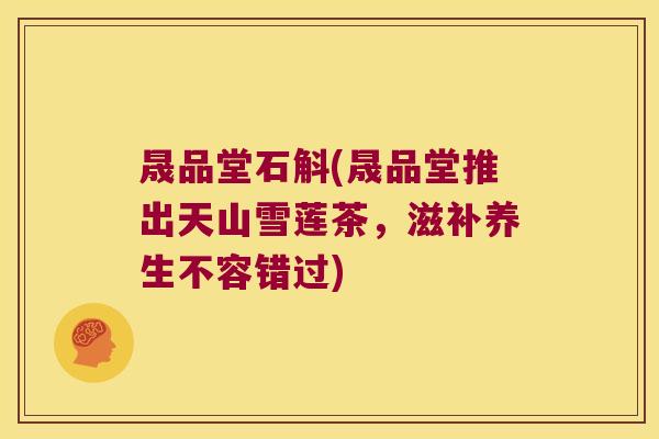 晟品堂石斛(晟品堂推出天山雪莲茶,滋补养生不容错过) 晟品堂石斛(晟品堂推出天山雪莲茶,滋补养生不容错过)