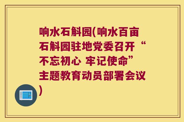响水石斛园(响水百亩石斛园驻地党委召开“不忘初心 牢记使命”主题教育动员部署会议)