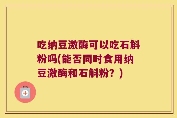吃纳豆激酶可以吃石斛粉吗(能否同时食用纳豆激酶和石斛粉？)