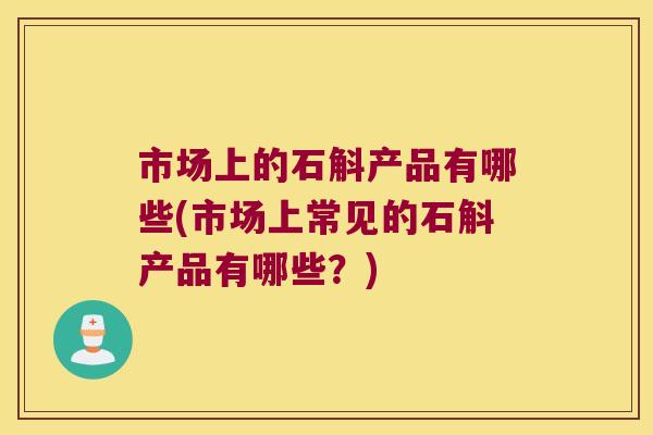 市场上的石斛产品有哪些(市场上常见的石斛产品有哪些?) 市场上的石斛产品有哪些(市场上常见的石斛产品有哪些?)