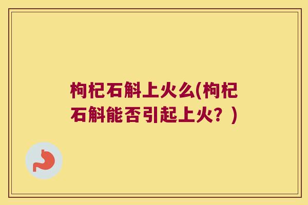 枸杞石斛上火么(枸杞石斛能否引起上火？)