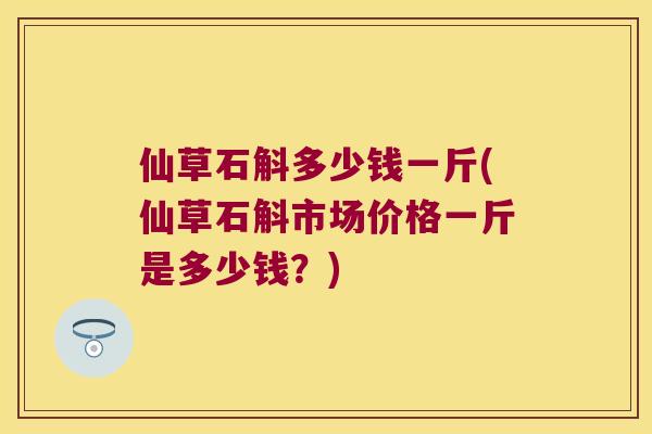 仙草石斛多少钱一斤(仙草石斛市场价格一斤是多少钱？)
