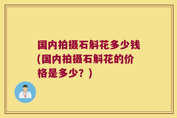 国内拍摄石斛花多少钱(国内拍摄石斛花的价格是多少？)