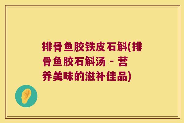 排骨鱼胶铁皮石斛(排骨鱼胶石斛汤 - 营养美味的滋补佳品) 排骨鱼胶铁皮石斛(排骨鱼胶石斛汤 - 营养美味的滋补佳品)