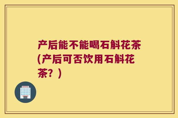 产后能不能喝石斛花茶(产后可否饮用石斛花茶？)