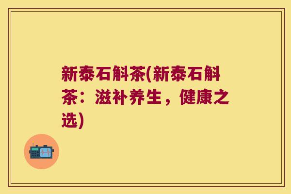 新泰石斛茶(新泰石斛茶:滋补养生,健康之选) 新泰石斛茶(新泰石斛茶:滋补养生,健康之选)