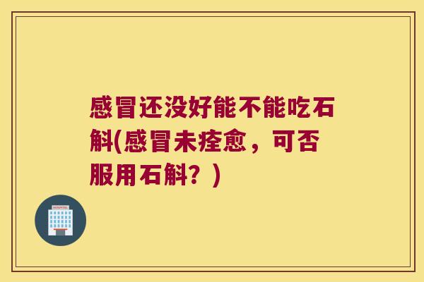 还没好能不能吃石斛(未痊愈,可否服用石斛?) 还没好能不能吃石斛(未痊愈,可否服用石斛?)