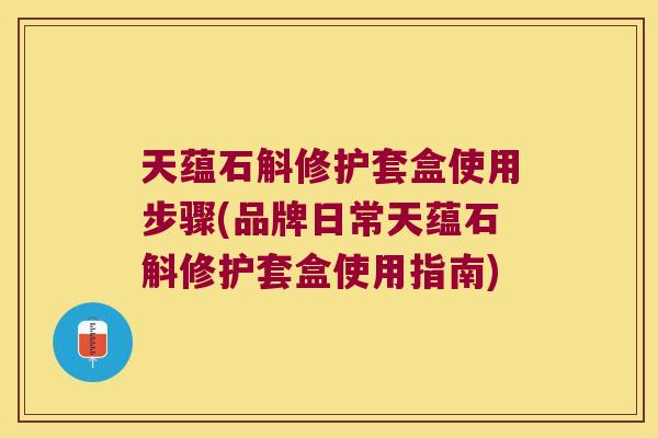 天蕴石斛修护套盒使用步骤(品牌日常天蕴石斛修护套盒使用指南)