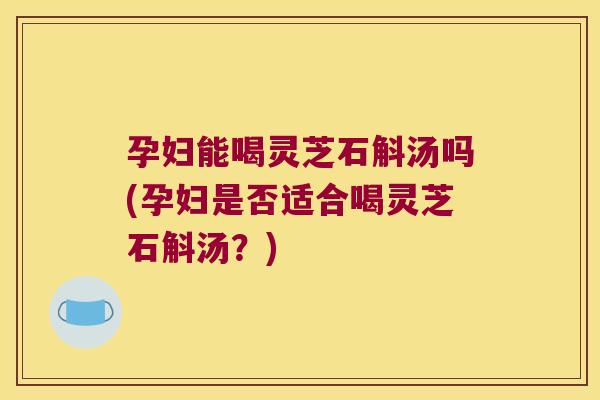 孕妇能喝灵芝石斛汤吗(孕妇是否适合喝灵芝石斛汤？)
