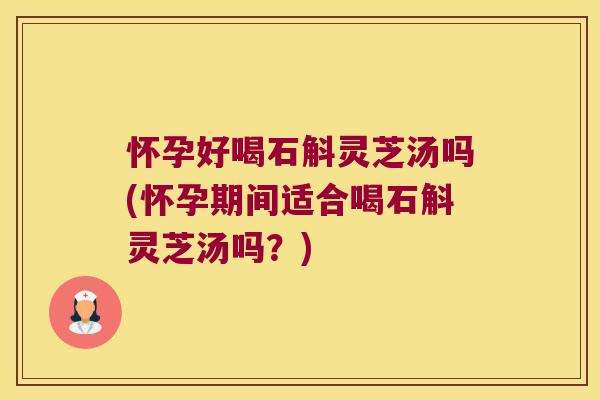 怀孕好喝石斛灵芝汤吗(怀孕期间适合喝石斛灵芝汤吗？)