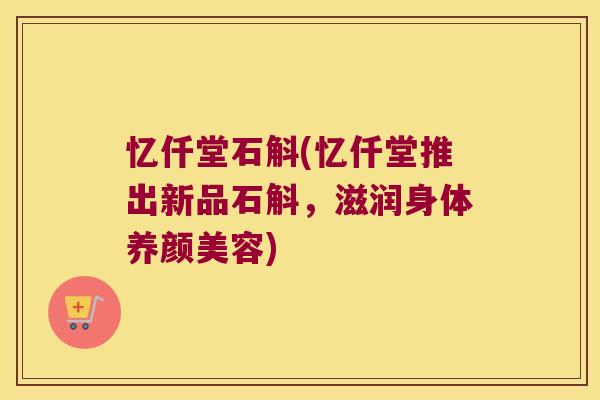 忆仟堂石斛(忆仟堂推出新品石斛，滋润身体养颜美容)