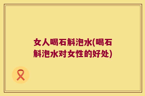 女人喝石斛泡水(喝石斛泡水对女性的好处) 女人喝石斛泡水(喝石斛泡水对女性的好处)