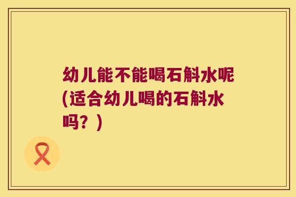 幼儿能不能喝石斛水呢(适合幼儿喝的石斛水吗？)