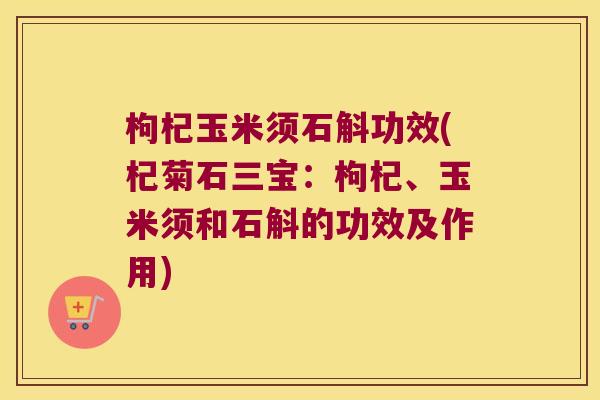 枸杞玉米须石斛功效(杞菊石三宝：枸杞、玉米须和石斛的功效及作用)
