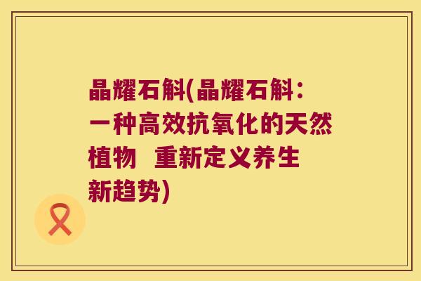 晶耀石斛(晶耀石斛：一种高效的天然植物  重新定义养生新趋势)