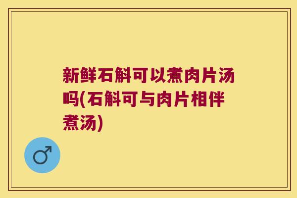 新鲜石斛可以煮肉片汤吗(石斛可与肉片相伴煮汤)