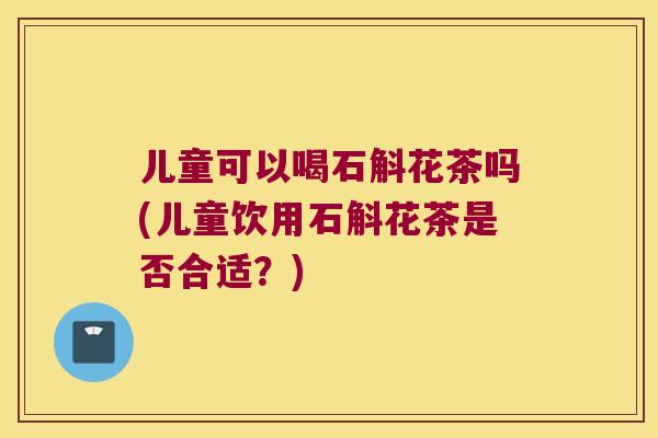 儿童可以喝石斛花茶吗(儿童饮用石斛花茶是否合适？)