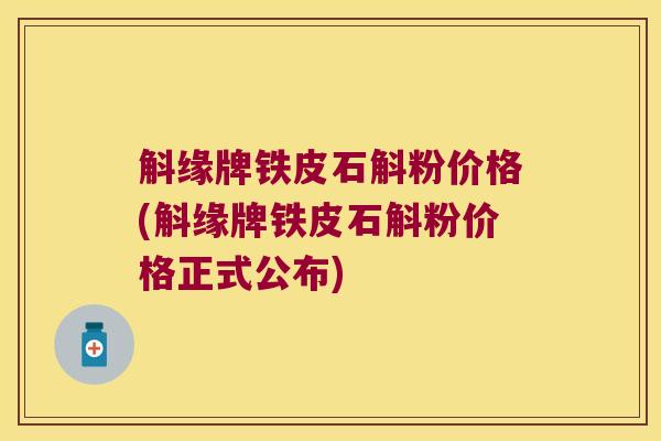 斛缘牌铁皮石斛粉价格(斛缘牌铁皮石斛粉价格正式公布)
