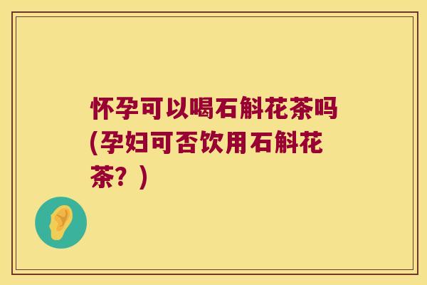 怀孕可以喝石斛花茶吗(孕妇可否饮用石斛花茶？)