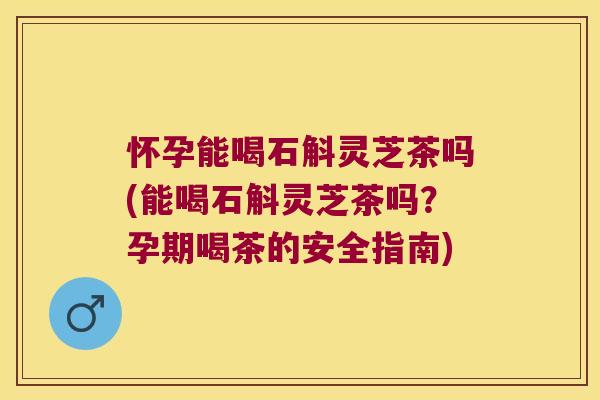 怀孕能喝石斛灵芝茶吗(能喝石斛灵芝茶吗？孕期喝茶的安全指南)