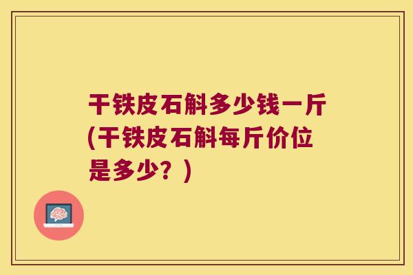 干铁皮石斛多少钱一斤(干铁皮石斛每斤价位是多少?) 干铁皮石斛多少钱一斤(干铁皮石斛每斤价位是多少?)