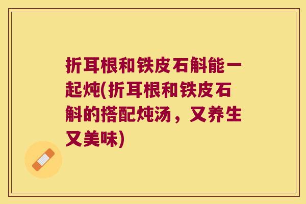 折耳根和铁皮石斛能一起炖(折耳根和铁皮石斛的搭配炖汤，又养生又美味)