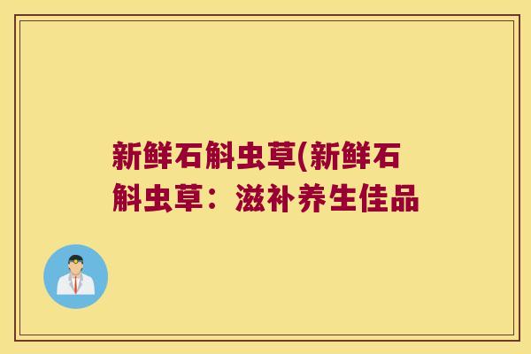 新鲜石斛虫草(新鲜石斛虫草：滋补养生佳品