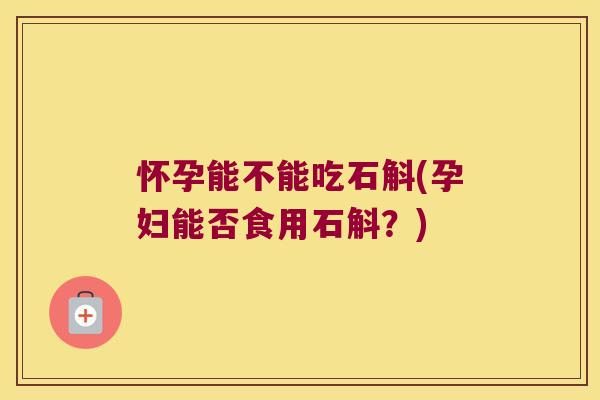 怀孕能不能吃石斛(孕妇能否食用石斛？)