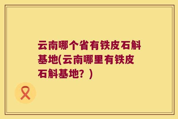 云南哪个省有铁皮石斛基地(云南哪里有铁皮石斛基地？)