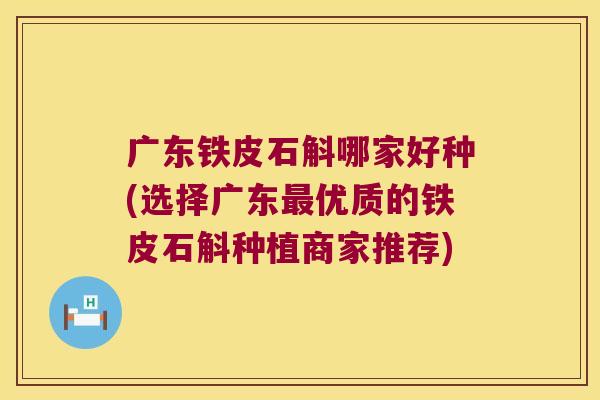 广东铁皮石斛哪家好种(选择广东优质的铁皮石斛种植商家推荐)