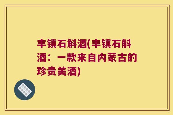 丰镇石斛酒(丰镇石斛酒：一款来自内蒙古的珍贵美酒)